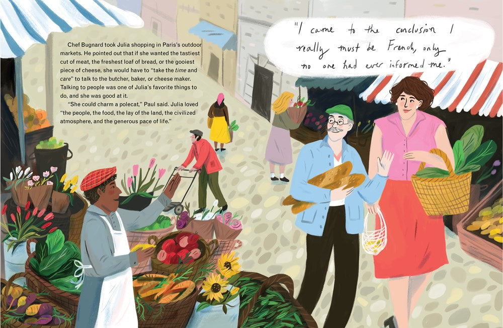Julia Child strolls through a farmer's market with Chef Bugnard. The stalls overflow with color, full of flowers and fresh vegetables and warm bread. A shopkeeper gestures to Julia from the bottom left, and she smiles back. Text: Chef Bugnard took Julia shopping in Paris's outdoor markets. He pointed out that if she wanted the best, she would have to take the time and care to talk to the butchers and bakers and farmers.  Talking to people was one of Julia's favorite things to do, and she was good at it. 